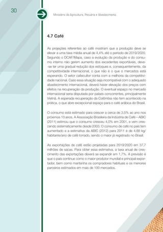 30
         Ministério da Agricultura, Pecuária e Abastecimento




     4.7 Café

     As projeções referentes ao café mostram que a produção deve se
     elevar a uma taxa média anual de 4,4% até o período de 2019/2020.
     Segundo o DCAF/Mapa, caso a evolução da produção e do consu-
     mo interno não gerem aumento dos excedentes exportáveis, deve-
     -se ter uma gradual redução dos estoques e, consequentemente, da
     competitividade internacional, o que não é o que o mercados está
     esperando. O setor cafeicultor conta com a melhoria da competitivi-
     dade nacional. Caso essa situação seja incompatível com o adequado
     abastecimento internacional, deverá haver elevação dos preços com
     efeitos na recuperação da produção. O eventual espaço no mercado
     internacional seria disputado por países concorrentes, principalmente
     Vietnã. A esperada recuperação da Colômbia não tem acontecido na
     prática, o que abre excepcional espaço para o café arábica do Brasil.

     O consumo está estimado para crescer a cerca de 3,5% ao ano nos
     próximos 10 anos. A Associação Brasileira da Indústria de Café – ABIC
     (2011) estimou que o consumo cresceu 4,0% em 2001, e vem cres-
     cendo sistematicamente desde 2003. O consumo de café no país tem
     aumentado e a estimativa da ABIC (2012) para 2011 é de 4,88 kg/
     habitante/ano de café torrado, sendo o maior já registrado no Brasil.

     As exportações de café estão projetadas para 2019/2020 em 37,7
     milhões de sacas. Para obter essa estimativa, a taxa anual de cres-
     cimento das exportações deverá se expandir em 1,7%. A previsão é
     que o país continue como o maior produtor mundial e principal expor-
     tador, bem como mantenha os compradores habituais e os menores
     parceiros estimados em mais de 100 mercados.
 