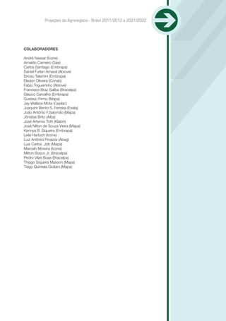 Projeções do Agronegócio - Brasil 2011/2012 a 2021/2022




COLABORADORES

André Nassar (Ícone)
Arnaldo Carneiro (Sae)
Carlos Santiago (Embrapa)
Daniel Furlan Amaral (Abiove)
Dirceu Talamini (Embrapa)
Eledon Oliveira (Conab)
Fabio Trigueirinho (Abiove)
Francisco Braz Saliba (Bracelpa)
Glauco Carvalho (Embrapa)
Gustavo Firmo (Mapa)
Jay Wallace Mota (Ceplac)
Joaquim Bento S. Ferreira (Esalq)
João Antônio F.Salomão (Mapa)
Jônatas Brito (Aiba)
José Artemio Totti (Klabin)
José Nilton de Souza Vieira (Mapa)
Kennya B. Siqueira (Embrapa)
Leila Harfuch (Ícone)
Luiz Antônio Pinazza (Abag)
Luis Carlos Job (Mapa)
Marcelo Moreira (Icone)
Milton Bosco Jr. (Bracelpa)
Pedro Vilas Boas (Bracelpa)
Thiago Siqueira Masson (Mapa)
Tiago Quintela Giuliani (Mapa)
 