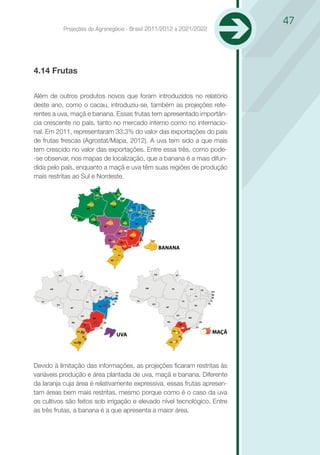 47
                   Projeções do Agronegócio - Brasil 2011/2012 a 2021/2022




4.14 Frutas

Além de outros produtos novos que foram introduzidos no relatório
deste ano, como o cacau, introduziu-se, também as projeções refe-
rentes a uva, maçã e banana. Essas frutas tem apresentado importân-
cia crescente no país, tanto no mercado interno como no internacio-
nal. Em 2011, representaram 33,3% do valor das exportações do país
de frutas frescas (Agrostat/Mapa, 2012). A uva tem sido a que mais
tem crescido no valor das exportações. Entre essa três, como pode-
-se observar, nos mapas de localização, que a banana é a mais difun-
dida pelo país, enquanto a maçã e uva têm suas regiões de produção
mais restritas ao Sul e Nordeste.

                                              R
                                                              P




                                                          A                   A
                                      M                                                   E

                                                                                                      B
                                                                                  I
                                                                                                      E
                              C                                           O                           L
                                          O                                                       E
                                                                                  A
                                                      T


                                                                      O




                                                              R                                                   BANANA



               R                                                                                              R             P
                                  P




       M                                                                                      M                         A           A
                          A               A                                                                                                 E
                                                      E

                                                                  B                                                                                 B
                                                  I                                                                                     I
                                                                  E                                                                                 E

   C                                                          L                       C                                         O                   L
                                      O
                                                          E                                               O                                     E
           O                                                                                                                            A
                                                  A
                      T                                                                                             T



                                  O                                                                                         O




                          R

                                                                  UVA
                                                                                                                        R
                                                                                                                                                    MAÇÃ




Devido à limitação das informações, as projeções ficaram restritas às
variáveis produção e área plantada de uva, maçã e banana. Diferente
da laranja cuja área é relativamente expressiva, essas frutas apresen-
tam áreas bem mais restritas, mesmo porque como é o caso da uva
os cultivos são feitos sob irrigação e elevado nível tecnológico. Entre
as três frutas, a banana é a que apresenta a maior área.
 