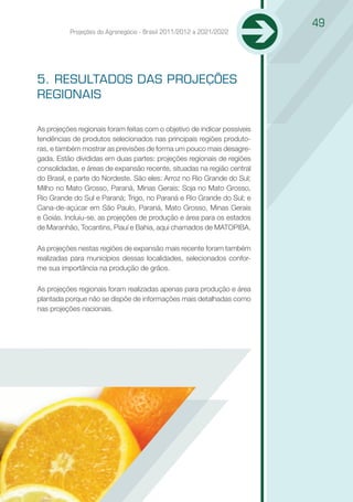 49
          Projeções do Agronegócio - Brasil 2011/2012 a 2021/2022




5. RESULTADOS DAS PROJEÇÕES
REGIONAIS

As projeções regionais foram feitas com o objetivo de indicar possíveis
tendências de produtos selecionados nas principais regiões produto-
ras, e também mostrar as previsões de forma um pouco mais desagre-
gada. Estão divididas em duas partes: projeções regionais de regiões
consolidadas, e áreas de expansão recente, situadas na região central
do Brasil, e parte do Nordeste. São eles: Arroz no Rio Grande do Sul;
Milho no Mato Grosso, Paraná, Minas Gerais; Soja no Mato Grosso,
Rio Grande do Sul e Paraná; Trigo, no Paraná e Rio Grande do Sul; e
Cana-de-açúcar em São Paulo, Paraná, Mato Grosso, Minas Gerais
e Goiás. Incluiu-se, as projeções de produção e área para os estados
de Maranhão, Tocantins, Piauí e Bahia, aqui chamados de MATOPIBA.

As projeções nestas regiões de expansão mais recente foram também
realizadas para municípios dessas localidades, selecionados confor-
me sua importância na produção de grãos.

As projeções regionais foram realizadas apenas para produção e área
plantada porque não se dispõe de informações mais detalhadas como
nas projeções nacionais.
 