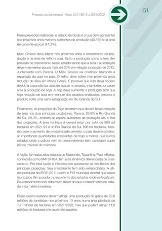 51
          Projeções do Agronegócio - Brasil 2011/2012 a 2021/2022




Pelas previsões realizadas, o estado de Goiás é o que deve apresentar
nos próximos anos maiores aumentos da produção (40,5%) e da área
de cana-de-açúcar (41,3%).

Mato Grosso deve liderar nos próximos anos o crescimento da pro-
dução e da área de milho e soja. Tanto a produção como a área têm
previsão de crescimento nesse estado sendo que a área e a produção
devem aumentar pouco mais de 20% em relação a posição de 2012.
Juntamente com Paraná, O Mato Grosso vai continuar liderando a
expansão da soja no país. O milho deve sofrer nos próximos anos
redução de área em Minas Gerais. É possível que isso deva ocorrer
devido à expansão da cana de açúcar no estado, e também por ceder
área à produção de soja. A soja deve aumentar a produção sem que
haja redução de área em nenhum dos estados analisados, embora o
produto sofra uma certa estagnação no Rio Grande do Sul.

Finalmente, as projeções do Trigo mostram que deverá haver redução
de área nos dois principais produtores: Paraná, 26,8% e Rio Grande
do Sul, 29,3%, embora se espere aumentos de produção até o final
das projeções. A área no Paraná deverá estar por volta de 900 mil
hectares em 2021/22 e no Rio Grande do Sul, 598 mil hectares. Mes-
mo com o aumento de produtividade previsto, o país deverá continu-
ar importando quantidades crescentes de trigo a menos que outros
estados onde a cultura vem se desenvolvendo bem consigam suprir
partes maiores do mercado.

A região formada pelos estados de Maranhão, Tocantins, Piauí e Bahia,
conhecida como MATOPIBA, tem uma dinâmica diferenciada de cres-
cimento. Por esta razão o interesse em apresentar os resultados das
principais projeções. Seu crescimento tem sido extraordinário. A últi-
ma pesquisa do IBGE (2011) sobre o PIB municipal mostra que esses
municípios têm puxado o crescimento dos estados onde se localizam.
Seu crescimento tem sido muito maior do que o crescimento do esta-
do e da média brasileira.

Esses quatro estados devem atingir uma produção de grãos de 20,0
milhões de toneladas nos próximos 10 anos numa área plantada de
7,7 milhões de hectares em 2021/2022, mas que poderá atingir 11,0
milhões de hectares em seu limite superior.
 