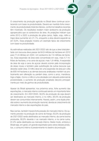 55
          Projeções do Agronegócio - Brasil 2011/2012 a 2021/2022




O crescimento da produção agrícola no Brasil deve continuar acon-
tecendo com base na produtividade. Deverá ser mantido forte cresci-
mento da produtividade total dos fatores, conforme trabalhos recentes
têm mostrado. Os resultados revelam maior acréscimo da produção
agropecuária que os acréscimos de área. As projeções indicam que
entre 2012 e 2022 a produção de grãos (arroz, feijão, soja, milho e
trigo) deve aumentar em 21,1%, enquanto a área deverá expandir-se
em 9,0%. Essa projeção mostra um exemplo típico de crescimento
com base na produtividade.

As estimativas realizadas até 2021/2022 são de que a área total plan-
tada com lavouras deve passar de 64,9 milhões de hectares em 2012
para 71,9 milhões em 2022. Um acréscimo de 7,0 milhões de hecta-
res. Essa expansão de área está concentrada em soja, mais 4,7 mi-
lhões de hectares, e na cana-de-açúcar, mais 1,9 milhão. A expansão
de área de soja e cana de açúcar deverá ocorrer pela incorporação
de áreas novas e também pela substituição de outras lavouras que
deverão ceder área. O milho deve ter uma expansão de área por volta
de 600 mil hectares e as demais lavouras analisadas mantém-se pra-
ticamente sem alteração ou perdem área, como o arroz, mandioca,
trigo e feijão. Como o milho é uma atividade com elevado potencial de
produtividade, o aumento de produção projetado decorre principal-
mente por meio de ganhos de produtividade.

Apesar do Brasil apresentar, nos próximos anos, forte aumento das
exportações, o mercado interno continuará sendo um importante fator
de crescimento. Em 2021/2022, 56,0% da produção de soja devem
ser destinados ao mercado interno, e no milho, 84,0% da produção
devem ser consumidos internamente. Haverá, assim, uma dupla pres-
são sobre o aumento da produção nacional, devida ao crescimento do
mercado interno e das exportações do país.

Nas carnes, também haverá forte pressão do mercado interno. Do au-
mento previsto na produção de carne de frango, 63,0% da produção
de 2021/2022 serão destinados ao mercado interno; da carne bovina
produzida, 80,0% deverão ir ao mercado interno, e na carne suína,
81,0% serão destinados ao mercado interno. Deste modo, embora o
Brasil seja, em geral, um grande exportador para vários desses produ-
tos, o consumo interno é predominante no destino da produção.
 
