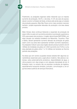 58
         Ministério da Agricultura, Pecuária e Abastecimento




     Finalmente, as projeções regionais estão indicando que os maiores
     aumento de produção, 40,5%, e de área, 41,3% da cana de açúcar,
     devem ocorrer no Estado de Goiás, embora este ainda seja um estado
     de produção pequena. Mas São Paulo como maior produtor nacional,
     também, projeta expansões elevadas de produção e de área desse
     produto.

     Mato Grosso deve continuar liderando a expansão da produção de
     soja e milho no país com aumentos previstos na produção superiores a
     20% para esses dois produtos. A região denominada MATOPIBA, por
     estar situada nos estados brasileiros de Maranhão, Tocantins, Piauí
     e Bahia, deverá apresentar aumento elevado da produção de grãos
     assim como sua área deve apresentar também aumento expressivo.
     As projeções indicam para essa região deverá produzir próximo de 20
     milhões de toneladas de grãos em 2022 (aumento de 27,6%) e uma
     área plantada de grãos entre 7 e 10 milhões de hectares ao final do
     período das projeções.

     As áreas que vem sendo ocupadas nesses estados têm algumas ca-
     racterísticas essenciais para a agricultura moderna. São planas e ex-
     tensas, solos potencialmente produtivos, disponibilidade de água, e
     clima propício com dias longos e com elevada intensidade de sol. A
     limitação maior, no entanto são as precárias condições de logística,
     especialmente transporte terrestre, portuário, comunicação e, em al-
     gumas áreas ausência de serviços financeiros.
 