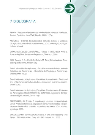 59
          Projeções do Agronegócio - Brasil 2011/2012 a 2021/2022




7 BIBLIOGRAFIA


ABRAF – Associação Brasileira de Produtores de Florestas Plantadas,
Anuário Estatístico da ABRAF, Brasília, 2009, 127 p.

AGROSTAT –( Banco de dados sobre comércio exterior ). Ministério
da Agricultura, Pecuária e Abastecimento, 2012. www.agricultura.gov.
br/internacional

BOWERMAN, Bruce L.; O’CONNEL, Richard T. e KOEHLER, Anne B.
Forecasting Time Series and Regression, Thomson, 2005.

BOX, George E. P.; JENKINS, Gwilym M. Time Series Analysis: Fore-
casting and Control, Holden Day.

Brasil. Ministério da Agricultura, Pecuária e Abastecimento. Anuário
Estatístico da Agroenergia – Secretaria de Produção e Agroenergia.
Brasília 2009, 160 p.

Brasil. Ministério da Agricultura, Pecuária e Abastecimento. Disponível
em: <http://www.agricultura.gov.br>. Acesso em fevereiro a dezem-
bro de 2010.

Brasil. Ministério da Agricultura, Pecuária e Abastecimento. Projeções
do Agronegócio: Brasil 2009/2010 a 2019/2020, Assessoria de Ges-
tão Estratégica. Brasília, 2010, 76 p.

BRESSAN FILHO, Ângelo. O etanol como um novo combustível uni-
versal. Análise estatística e projeção do consumo doméstico e expor-
tação de álcool etílico brasileiro no período de 2006 a 2011. Conab,
agosto de 2008.

BROCKLEBANK, John C.; DICKEY, David A. SAS for Forecasting Time
Series - SAS Institute Inc., Cary, NC: SAS Institute Inc., 2003
 