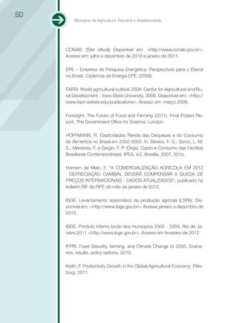 60
         Ministério da Agricultura, Pecuária e Abastecimento




     CONAB. [Site oficial] Disponível em: <http://www.conab.gov.br>.
     Acesso em: julho a dezembro de 2010 e janeiro de 2011.

     EPE – Empresa de Pesquisa Energética. Perspectivas para o Etanol
     no Brasil. Cadernos de Energia EPE, (2008).

     FAPRI. World agricultural outlook 2008. Center for Agricultural and Ru-
     ral Development - Iowa State University, 2008. Disponível em: <http://
     www.fapri.iastate.edu/publications>. Acesso em: março 2008.

     Foresight. The Future of Food and Farming (2011). Final Project Re-
     port. The Government Office for Science. London.

     HOFFMANN, R. Elasticidades Renda das Despesas e do Consumo
     de Alimentos no Brasil em 2002-2003. In: Silveira, F. G.; Servo, L. M.
     S.; Menezes, F. e Sergio. F. P. (Orgs). Gasto e Consumo das Famílias
     Brasileiras Contemporâneas. IPEA, V.2, Brasília, 2007, 551p.

     Homem de Melo, F. “A COMERCIALIZAÇÃO AGRÍCOLA EM 2012
     : DEPRECIAÇÃO CAMBIAL DEVERÁ COMPENSAR A QUEDA DE
     PREÇOS INTERNACIONAIS - DADOS ATUALIZADOS”, publicado no
     boletim BIF da FIPE do mês de janeiro de 2012.

     IBGE. Levantamento sistemático da produção agrícola (LSPA). Dis-
     ponível em: <http://www.ibge.gov.br>. Acesso janeiro a dezembro de
     2010.

     IBGE. Produto interno bruto dos municípios 2005 - 2009. Rio de Ja-
     neiro,2011 <http://www.ibge.gov.br>. Acesso em fevereiro de 2012

     IFPRI. Food Security, farming, and Climate Change to 2050. Scena-
     rios, results, policy options. 2010.

     Keith, F. Productivity Growth in the Global Agricultural Economy .Pitts-
     burg, 2011
 