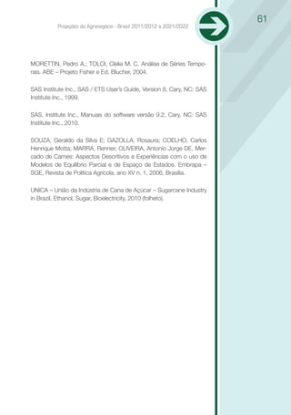 61
          Projeções do Agronegócio - Brasil 2011/2012 a 2021/2022




MORETTIN, Pedro A.; TOLOI, Clelia M. C. Análise de Séries Tempo-
rais. ABE – Projeto Fisher e Ed. Blucher, 2004.

SAS Institute Inc., SAS / ETS User’s Guide, Version 8, Cary, NC: SAS
Institute Inc., 1999.

SAS, Institute Inc., Manuais do software versão 9.2, Cary, NC: SAS
Institute Inc., 2010.

SOUZA, Geraldo da Silva E; GAZOLLA, Rosaura; COELHO, Carlos
Henrique Motta; MARRA, Renner; OLIVEIRA, Antonio Jorge DE. Mer-
cado de Carnes: Aspectos Descritivos e Experiências com o uso de
Modelos de Equilíbrio Parcial e de Espaço de Estados. Embrapa –
SGE, Revista de Política Agrícola, ano XV n. 1, 2006, Brasília.

UNICA – União da Indústria de Cana de Açúcar – Sugarcane Industry
in Brazil, Ethanol, Sugar, Bioelectricity, 2010 (folheto).
 