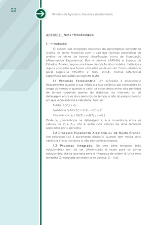 62
         Ministério da Agricultura, Pecuária e Abastecimento




     ANEXO 1 – Nota Metodológica


     1. Introdução
           O estudo das projeções nacionais do agronegócio consiste na
     análise de séries históricas com o uso das técnicas estatísticas de
     análise de séries de tempo classificadas como de Suavização
     (Alisamento) Exponencial, Box e Jenkins (ARIMA) e Espaço de
     Estados. Abaixo, segue uma breve descrição dos modelos, métodos e
     alguns conceitos que foram utilizados neste estudo. Como referência
     geral sugere-se Morettin e Toloi, 2004). Outras referências
     específicas são dadas ao logo do texto.
          1.1 Processo Estacionário: Um processo é estacionário
     (fracamente) quando a sua média e a sua variância são constantes ao
     longo do tempo e quando o valor da covariância entre dois períodos
     de tempo depende apenas da distância, do intervalo ou da
     defasagem entre os dois períodos de tempo, e não do próprio tempo
     em que a covariância é calculada. Tem-se:
          Média: E(Zt) = m ;
          Variância: VAR (Zt) = E(Zt – m)2 = s2
          Covariância: yk = E[(Zt – m)(Zt+k – m) ]
     Onde yk , a covariância na defasagem k, é a covariância entre os
     valores de Zt e Zt+k isto é, entre dois valores da série temporal
     separados por k períodos.
          1.2 Processo Puramente Aleatório ou de Ruído Branco:
     Um processo (et) é puramente aleatório quando tem média zero,
     variância s2 e as variáveis et não são correlacionadas.
          1.3 Processo Integrado: Se uma série temporal (não
     estacionária) tem de ser diferenciada d vezes para se tornar
     estacionária, diz-se que esta série é integrada de ordem d. Uma série
     temporal Zt integrada de ordem d se denota: Zt ~ I(d).
 