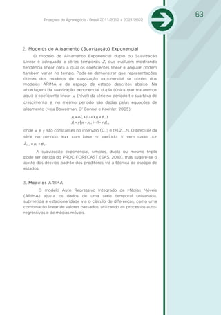 63
                 Projeções do Agronegócio - Brasil 2011/2012 a 2021/2022




2 Modelos de Alisamento (Suavização) Exponencial
1.
     O modelo de Alisamento Exponencial duplo ou Suavização
Linear é adequado a séries temporais Zt que evoluem mostrando
tendência linear para a qual os coeficientes linear e angular podem
também variar no tempo. Pode-se demonstrar que representações
ótimas dos modelos de suavização exponencial se obtêm dos
modelos ARIMA e de espaço de estado descritos abaixo. Na
abordagem da suavização exponencial dupla (única que trataremos
aqui) o coeficiente linear µt (nível) da série no período t e sua taxa de
crescimento βt no mesmo período são dadas pelas equações de
alisamento (veja Bowerman, O’ Connel e Koehler, 2005)
                                µt = α Zt + (1 − α )( µt + βt −1 )
                                βt = γ ( µt − µt −1 ) + (1 − γ )βt −1

onde α e γ são constantes no intervalo (0,1) e t=1,2,...,N. O preditor da
série no período N + τ com base no período N vem dado por
ˆ
Z N +τ = µN + τβ N .

       A suavização exponencial, simples, dupla ou mesmo tripla
pode ser obtida do PROC FORECAST (SAS, 2010), mas sugere-se o
ajuste dos desvios padrão dos preditores via a técnica de espaço de
estados.


3 Modelos ARIMA
2.
        O modelo Auto Regressivo Integrado de Médias Móveis
(ARIMA) ajusta os dados de uma série temporal univariada,
submetida a estacionaridade via o cálculo de diferenças, como uma
combinação linear de valores passados, utilizando os processos auto-
regressivos e de médias móveis.
 