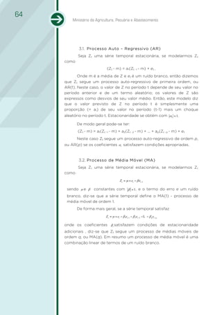 64
         Ministério da Agricultura, Pecuária e Abastecimento




             3.1. Processo Auto – Regressivo (AR)
             1.1.
            Seja Zt uma série temporal estacionária, se modelarmos Zt
     como
                              (Zt - m) = a1(Zt -1 - m) + et ,
            Onde m é a média de Z e et é um ruído branco, então dizemos
     que Zt segue um processo auto-regressivo de primeira ordem, ou
     AR(1). Neste caso, o valor de Z no período t depende de seu valor no
     período anterior e de um termo aleatório; os valores de Z são
     expressos como desvios de seu valor médio. Então, este modelo diz
     que o valor previsto de Z no período t é simplesmente uma
     proporção (= a1) de seu valor no período (t-1) mais um choque
     aleatório no período t. Estacionaridade se obtém com α1 < 1.

            De modo geral pode-se ter:
            (Zt - m) = a1(Zt -1 - m) + a2(Zt -2 - m) + ... + ap(Zt -p - m) + et
            Neste caso Zt segue um processo auto-regressivo de ordem p,
     ou AR(p) se os coeficientes α i satisfazem condições apropriadas.



            3.2. Processo de Média Móvel (MA)
            1.2.
            Seja Zt uma série temporal estacionária, se modelarmos Zt
     como
                                          Zt = µ + et − β et −1

      sendo µ e β     constantes com β < 1 , e o termo do erro e um ruído
      branco, diz-se que a série temporal define o MA(1) - processo de
      média móvel de ordem 1.
            De forma mais geral, se a série temporal satisfaz
                             Z t = µ + et − β1et −1 − β 2et −2 − L − β q et − q

     onde os coeficientes βi satisfazem condições de estacionaridade
     adicionais , diz-se que Zt segue um processo de médias móveis de
     ordem q, ou MA(q). Em resumo um processo de média móvel é uma
     combinação linear de termos de um ruído branco.
 