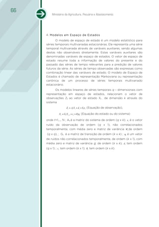 66
         Ministério da Agricultura, Pecuária e Abastecimento




     4. Modelos em Espaço de Estados
     1.
            O modelo de espaço de estado é um modelo estatístico para
     séries temporais multivariadas estacionárias. Ele representa uma série
     temporal multivariada através de variáveis auxiliares, sendo algumas
     destas não observáveis diretamente. Estas variáveis auxiliares são
     denominadas variáveis de espaço de estados. O vetor de espaço de
     estado resume toda a informação de valores do presente e do
     passado das séries de tempo relevantes para a predição de valores
     futuros da série. As séries de tempo observadas são expressas como
     combinação linear das variáveis de estado. O modelo de Espaço de
     Estados é chamado de representação Markoviana ou representação
     canônica de um processo de séries temporais multivariado
     estacionário.
           Os modelos lineares de séries temporais q – dimensionais com
     representação em espaço de estados, relacionam o vetor de
     observações Zt ao vetor de estado Xt , de dimensão k através do
     sistema
                    Zt = At X t + dt + St ε t (Equação de observação),

              X t = Gt X t −1 + ct + Rtηt (Equação do estado ou do sistema)

     onde t=1,..., N ; At é a matriz do sistema de ordem (q x k); ε t é o vetor
     ruído da observação de ordem (q x 1), não correlacionados
     temporalmente, com média zero e matriz de variância Wt de ordem
     (q x q), ; Gt é a matriz de transição de ordem (k x k) ; ηt é um vetor
     de ruídos não correlacionados temporalmente, de ordem (k x 1), com
     média zero e matriz de variância Qt de ordem (k x k); dt tem ordem
     (q x 1) ; ct tem ordem (k x 1); Rt tem ordem (k x k).
 