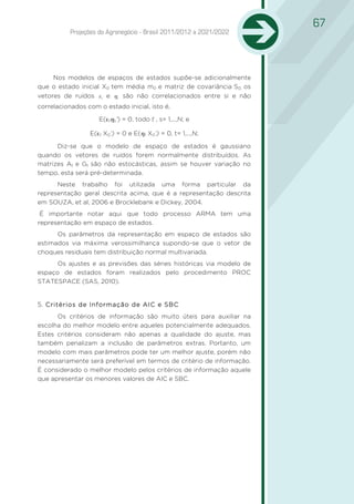 67
           Projeções do Agronegócio - Brasil 2011/2012 a 2021/2022




     Nos modelos de espaços de estados supõe-se adicionalmente
que o estado inicial X0 tem média m0 e matriz de covariância S0; os
vetores de ruídos ε t e ηt são não correlacionados entre si e não
correlacionados com o estado inicial, isto é,

                     E(εtηs’) = 0, todo t , s= 1,...,N; e

                 E(εt X0’) = 0 e E(ηt X0’) = 0, t= 1,...,N;

      Diz-se que o modelo de espaço de estados é gaussiano
quando os vetores de ruídos forem normalmente distribuídos. As
matrizes At e Gt são não estocásticas, assim se houver variação no
tempo, esta será pré-determinada.
      Neste trabalho foi utilizada uma forma particular da
representação geral descrita acima, que é a representação descrita
em SOUZA, et al, 2006 e Brocklebank e Dickey, 2004.
 É importante notar aqui que todo processo ARMA tem uma
representação em espaço de estados.
      Os parâmetros da representação em espaço de estados são
estimados via máxima verossimilhança supondo-se que o vetor de
choques residuais tem distribuição normal multivariada.
      Os ajustes e as previsões das séries históricas via modelo de
espaço de estados foram realizados pelo procedimento PROC
STATESPACE (SAS, 2010).


5. Critérios de Informação de AIC e SBC
1.
      Os critérios de informação são muito úteis para auxiliar na
escolha do melhor modelo entre aqueles potencialmente adequados.
Estes critérios consideram não apenas a qualidade do ajuste, mas
também penalizam a inclusão de parâmetros extras. Portanto, um
modelo com mais parâmetros pode ter um melhor ajuste, porém não
necessariamente será preferível em termos de critério de informação.
É considerado o melhor modelo pelos critérios de informação aquele
que apresentar os menores valores de AIC e SBC.
 