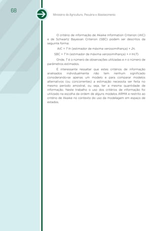 68
        Ministério da Agricultura, Pecuária e Abastecimento




           O critério de informação de Akaike Information Criterion (AIC)
     e de Schwartz Bayesian Criterion (SBC) podem ser descritos da
     seguinte forma:
           AIC = T ln (estimador de máxima verossimilhança) + 2n,
         SBC = T ln (estimador de máxima verossimilhança) + n ln(T)
           Onde, T é o número de observações utilizadas e n o número de
     parâmetros estimados.
             É interessante ressaltar que estes critérios de informação
     analisados     individualmente   não   tem    nenhum     significado
     considerando-se apenas um modelo e para comparar modelos
     alternativos (ou concorrentes) a estimação necessita ser feita no
     mesmo período amostral, ou seja, ter a mesma quantidade de
     informação. Neste trabalho o uso dos critérios de informação foi
     utilizado na escolha da ordem de alguns modelos ARMA e restrito ao
     critério de Akaike no contexto do uso da modelagem em espaço de
     estados.
 