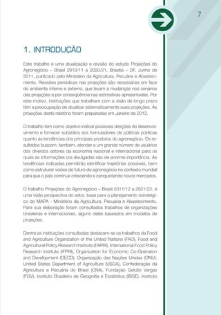 7




1. INTRODUÇÃO
Este trabalho é uma atualização e revisão do estudo Projeções do
Agronegócio – Brasil 2010/11 a 2020/21, Brasília – DF, Junho de
2011, publicado pelo Ministério da Agricultura, Pecuária e Abasteci-
mento. Revisões periódicas nas projeções são necessárias em face
do ambiente interno e externo, que levam a mudanças nos cenários
das projeções e por conseqüência nas estimativas apresentadas. Por
este motivo, instituições que trabalham com a visão de longo prazo
têm a preocupação de atualizar sistematicamente suas projeções. As
projeções deste relatório foram preparadas em Janeiro de 2012.

O trabalho tem como objetivo indicar possíveis direções do desenvol-
vimento e fornecer subsídios aos formuladores de políticas públicas
quanto às tendências dos principais produtos do agronegócio. Os re-
sultados buscam, também, atender a um grande número de usuários
dos diversos setores da economia nacional e internacional para os
quais as informações ora divulgadas são de enorme importância. As
tendências indicadas permitirão identificar trajetórias possíveis, bem
como estruturar visões de futuro do agronegócio no contexto mundial
para que o país continue crescendo e conquistando novos mercados.

O trabalho Projeções do Agronegócio – Brasil 2011/12 a 2021/22, é
uma visão prospectiva do setor, base para o planejamento estratégi-
co do MAPA - Ministério da Agricultura, Pecuária e Abastecimento.
Para sua elaboração foram consultados trabalhos de organizações
brasileiras e internacionais, alguns deles baseados em modelos de
projeções.

Dentre as instituições consultadas destacam-se os trabalhos da Food
and Agriculture Organization of the United Nations (FAO), Food and
Agricultural Policy Research Institute (FAPRI), International Food Policy
Research Institute (IFPRI), Organization for Economic Co-Operation
and Development (OECD), Organização das Nações Unidas (ONU),
United States Department of Agriculture (USDA), Confederação da
Agricultura e Pecuária do Brasil (CNA), Fundação Getúlio Vargas
(FGV), Instituto Brasileiro de Geografia e Estatística (IBGE), Instituto
 