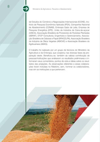8
        Ministério da Agricultura, Pecuária e Abastecimento




    de Estudos do Comércio e Negociações Internacionais (ICONE), Ins-
    tituto de Pesquisa Econômica Aplicada (IPEA), Companhia Nacional
    de Abastecimento (CONAB), Embrapa Gado de Leite, Empresa de
    Pesquisa Energética (EPE), União da Indústria de Cana-de-açúcar
    (UNICA), Associação Brasileira de Produtores de Florestas Plantadas
    (ABRAF), STCP Consultoria, Engenharia e Gerenciamento, Associa-
    ção Brasileira de Celulose e Papel (BRACELPA), Associação Brasileira
    da Indústria de Óleos Vegetais (ABIOVE) e Associação Brasileira do
    Agribusiness (ABAG).

    O trabalho foi realizado por um grupo de técnicos do Ministério da
    Agricultura e da Embrapa, que cooperou nas diversas fases da pre-
    paração deste. Beneficiou-se, também da valiosa contribuição de
    pessoas/instituições que analisaram os resultados preliminares e in-
    formaram seus comentários, pontos de vista e idéias sobre os resul-
    tados das projeções. As observações referentes a essas colabora-
    ções foram incluídas no Relatório, sem, nominar os colaboradores,
    mas sim as instituições a que pertencem.
 