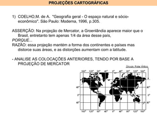 PROJEÇÕES CARTOGRÁFICASPROJEÇÕES CARTOGRÁFICAS
1) COELHO,M. de A. "Geografia geral - O espaço natural e sócio-
econômico". São Paulo: Moderna, 1996, p.305.
ASSERÇÃO: Na projeção de Mercator, a Groenlândia aparece maior que o
Brasil, entretanto tem apenas 1/4 da área desse país,
PORQUE...
RAZÃO: essa projeção mantém a forma dos continentes e países mas
distorce suas áreas, e as distorções aumentam com a latitude.
- ANALISE AS COLOCAÇÕES ANTERIORES, TENDO POR BASE A
PROJEÇÃO DE MERCATOR
 