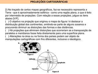 PROJEÇÕES CARTOGRÁFICASPROJEÇÕES CARTOGRÁFICAS
2) No traçado de certos mapas geográficos, faz-se necessário representa a
Terra - que é aproximadamente esférica - como uma região plana, o que é feito
por intermédio de projeções. Com relação a essas projeções, julgue os itens
abaixo [V/F].
( ) O objetivo na projeção que originou o mapa da figura I é destacar a
distribuição global dos continentes, omitindo-se parte de alguns oceanos e
procurando diminuir as distorções das formas e das distâncias.
( ) Há projeções que eliminam distorções que ocorreriam se a transposição de
paralelos e meridianos fosse feita diretamente para uma superfície plana.
( ) Alterações na área ou na forma dos países podem ser objeto de
manipulações cartográficas com fins diferentes, inclusive o ideológico.
 