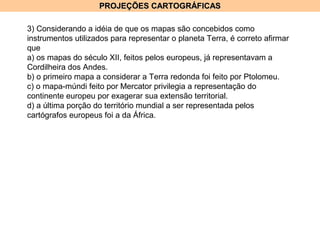 PROJEÇÕES CARTOGRÁFICASPROJEÇÕES CARTOGRÁFICAS
3) Considerando a idéia de que os mapas são concebidos como
instrumentos utilizados para representar o planeta Terra, é correto afirmar
que
a) os mapas do século XII, feitos pelos europeus, já representavam a
Cordilheira dos Andes.
b) o primeiro mapa a considerar a Terra redonda foi feito por Ptolomeu.
c) o mapa-múndi feito por Mercator privilegia a representação do
continente europeu por exagerar sua extensão territorial.
d) a última porção do território mundial a ser representada pelos
cartógrafos europeus foi a da África.
 