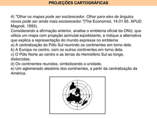PROJEÇÕES CARTOGRÁFICASPROJEÇÕES CARTOGRÁFICAS
4) "Olhar os mapas pode ser esclarecedor. Olhar para eles de ângulos
novos pode ser ainda mais esclarecedor."(The Economist, 14.01.95. APUD
Magnoli, 1993).
Considerando a afirmação anterior, analise o emblema oficial da ONU, que
utiliza um mapa com projeção azimutal eqüidistante, e indique a alternativa
que explica a representação do mundo expressa no emblema
a) A centralização do Pólo Sul reunindo os continentes em torno dele.
b) A Europa no centro, com os outros continentes em torno dela.
c) O Pólo Norte ao centro e as terras do Hemisfério Sul ao longe,
distorcidas.
d) Os continentes reunidos, simbolizando a unidade.
e) Um aglomerado aleatório dos continentes, a partir da centralização da
América.
 