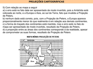 PROJEÇÕES CARTOGRÁFICASPROJEÇÕES CARTOGRÁFICAS
5) Com relação ao mapa a seguir
a) o erro está no fato dele ser apresentado de modo invertido, pois a Antártida está
colocada ao norte, e a Europa e Ásia, ao sul da Terra, fato que invalida a Projeção
de Peters.
b) nenhum dado está correto, pois, com a Projeção de Peters, a Europa aparece
proporcionalmente menor do que realmente é em relação aos demais continentes.
c) a forma do traçado dos continentes está mantida, mas o erro está no fato do
mapa ser apresentado de modo invertido, resultado da Projeção de Peters.
d) a proporção entre as áreas dos continentes corresponde à da realidade, apesar
de comprometer as suas formas, resultado da Projeção de Peters
 