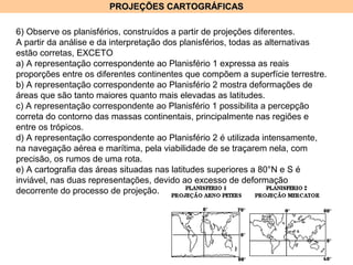 PROJEÇÕES CARTOGRÁFICASPROJEÇÕES CARTOGRÁFICAS
6) Observe os planisférios, construídos a partir de projeções diferentes.
A partir da análise e da interpretação dos planisférios, todas as alternativas
estão corretas, EXCETO
a) A representação correspondente ao Planisfério 1 expressa as reais
proporções entre os diferentes continentes que compõem a superfície terrestre.
b) A representação correspondente ao Planisfério 2 mostra deformações de
áreas que são tanto maiores quanto mais elevadas as latitudes.
c) A representação correspondente ao Planisfério 1 possibilita a percepção
correta do contorno das massas continentais, principalmente nas regiões e
entre os trópicos.
d) A representação correspondente ao Planisfério 2 é utilizada intensamente,
na navegação aérea e marítima, pela viabilidade de se traçarem nela, com
precisão, os rumos de uma rota.
e) A cartografia das áreas situadas nas latitudes superiores a 80°N e S é
inviável, nas duas representações, devido ao excesso de deformação
decorrente do processo de projeção.
 