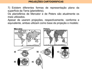 PROJEÇÕES CARTOGRÁFICASPROJEÇÕES CARTOGRÁFICAS
7) Existem diferentes formas de representação plana da
superfície da Terra (planisfério).
Os planisférios de Mercator e de Peters são atualmente os
mais utilizados.
Apesar de usarem projeções, respectivamente, conforme e
equivalente, ambas utilizam como base da projeção o modelo:
 