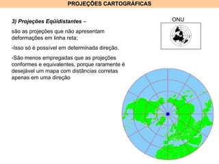 PROJEÇÕES CARTOGRÁFICAS 3) Projeções Eqüidistantes  –  são as projeções que não apresentam deformações em linha reta; Isso só é possível em determinada direção.  São menos empregadas que as projeções conformes e equivalentes, porque raramente é desejável um mapa com distâncias corretas apenas em uma direção  ONU 