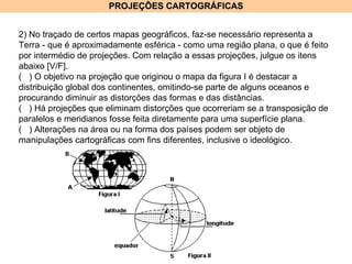 PROJEÇÕES CARTOGRÁFICAS 2) No traçado de certos mapas geográficos, faz-se necessário representa a Terra - que é aproximadamente esférica - como uma região plana, o que é feito por intermédio de projeções. Com relação a essas projeções, julgue os itens abaixo [V/F]. (  ) O objetivo na projeção que originou o mapa da figura I é destacar a distribuição global dos continentes, omitindo-se parte de alguns oceanos e procurando diminuir as distorções das formas e das distâncias. (  ) Há projeções que eliminam distorções que ocorreriam se a transposição de paralelos e meridianos fosse feita diretamente para uma superfície plana. (  ) Alterações na área ou na forma dos países podem ser objeto de manipulações cartográficas com fins diferentes, inclusive o ideológico. 