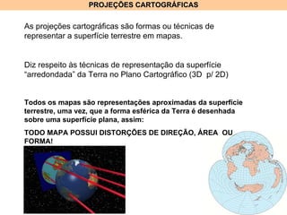 PROJEÇÕES CARTOGRÁFICAS As projeções cartográficas são formas ou técnicas de representar a superfície terrestre em mapas.  Diz respeito às técnicas de representação da superfície “arredondada” da Terra no Plano Cartográfico (3D  p/ 2D) Todos os mapas são representações aproximadas da superfície terrestre, uma vez, que a forma esférica da Terra é desenhada sobre uma superfície plana, assim: TODO MAPA POSSUI DISTORÇÕES DE DIREÇÃO, ÁREA  OU FORMA! 