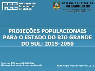 http://www.fee.rs.gov.br




   PROJEÇÕES POPULACIONAIS
 PARA O ESTADO DO RIO GRANDE
       DO SUL: 2015-2050


Centro de Informações Estatísticas
Núcleo de Indicadores Sociais e Ambientais   Porto Alegre, 08 de Novembro de 2012
 