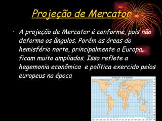 Projeção de Mercator A projeção de Mercator é conforme, pois não deforma os ângulos. Porém as áreas do hemisfério norte, principalmente a Europa, ficam muito ampliados. Isso reflete a hegemonia econômica  e política exercido pelos europeus na época 