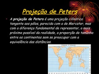 Projeção de Peters A  projeção de Peters  é uma projeção cilíndrica tangente aos pólos, parecida com a de Mercator, mas com a diferença fundamental de representar, o mais próximo possível da realidade, a proporção de tamanho entre os continentes sem se preocupar com a equivalência das distâncias.  
