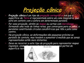 Projeção cônica Projeção cônica  é um tipo de  projeção cartográfica  em que a superfície da  Terra  é representada sobre um cone imaginário, que está em contato com a esfera em determinado paralelo. Por essa projeção, obtém-se  mapas  ou cartas com  meridianos  formando uma rede de linhas retas, que convergem para os pólos, e paralelos constituindo círculos concêntricos que têm o pólo como centro. Na projeção cônica, as deformações são pequenas próximo ao paralelo de contato, mas tendem a aumentar à medida que as zonas representadas estão mais distantes. Deve-se recorrer a este tipo de projeção para representar mapas regionais, onde são apresentadas apenas pequenas partes da superfície terrestre. 
