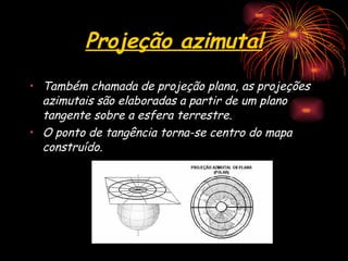 Projeção azimutal Também chamada de projeção plana, as projeções azimutais são elaboradas a partir de um plano tangente sobre a esfera terrestre. O ponto de tangência torna-se centro do mapa construído.  