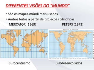 DIFERENTES VISÕES DO “MUNDO”
• São os mapas-múndi mais usados.
• Ambos feitos a partir de projeções cilíndricas.
MERCATOR (1569) PETERS (1973)
Eurocentrismo Subdesenvolvidos
 