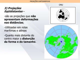 PROJEÇÕES CARTOGRÁFICAS
3) Projeções
Eqüidistantes –
-são as projeções que não
apresentam deformações
nas distâncias;
-Utilizadas em rotas
marítimas e aéreas
-Quanto mais distante do
centro maior a distorção
da forma e do tamanho.
ONU
 
