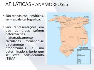AFILÁTICAS - ANAMORFOSES
• São mapas esquemáticos,
sem escala cartográfica.
• São representações em
que as áreas sofrem
deformações
matematicamente
calculadas, tornando-se
diretamente
proporcionais a um
determinado critério que
se está considerando
(TEMA).
 