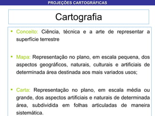 Conceito:  Ciência, técnica e a arte de representar a superfície terrestre Mapa:  Representação no plano, em escala pequena, dos aspectos geográficos, naturais, culturais e artificiais de determinada área destinada aos mais variados usos; Carta:  Representação no plano, em escala média ou grande, dos aspectos artificiais e naturais de determinada área, subdividida em folhas articuladas de maneira sistemática. Cartografia PROJEÇÕES CARTOGRÁFICAS 