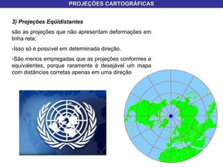 PROJEÇÕES CARTOGRÁFICAS 3) Projeções Eqüidistantes  são as projeções que não apresentam deformações em linha reta; Isso só é possível em determinada direção.  São menos empregadas que as projeções conformes e equivalentes, porque raramente é desejável um mapa com distâncias corretas apenas em uma direção  