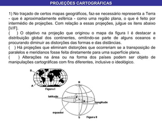 1) No traçado de certos mapas geográficos, faz-se necessário representa a Terra - que é aproximadamente esférica - como uma região plana, o que é feito por intermédio de projeções. Com relação a essas projeções, julgue os itens abaixo [V/F]. (  ) O objetivo na projeção que originou o mapa da figura I é destacar a distribuição global dos continentes, omitindo-se parte de alguns oceanos e procurando diminuir as distorções das formas e das distâncias. (  ) Há projeções que eliminam distorções que ocorreriam se a transposição de paralelos e meridianos fosse feita diretamente para uma superfície plana. (  ) Alterações na área ou na forma dos países podem ser objeto de manipulações cartográficas com fins diferentes, inclusive o ideológico. PROJEÇÕES CARTOGRÁFICAS 