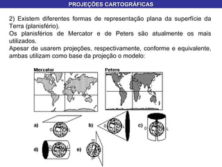 2) Existem diferentes formas de representação plana da superfície da Terra (planisfério). Os planisférios de Mercator e de Peters são atualmente os mais utilizados. Apesar de usarem projeções, respectivamente, conforme e equivalente, ambas utilizam como base da projeção o modelo: PROJEÇÕES CARTOGRÁFICAS 
