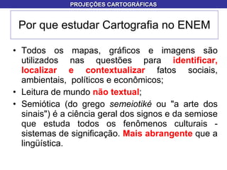 Todos os mapas, gráficos e imagens são utilizados nas questões para  identificar, localizar e contextualizar  fatos sociais, ambientais,  políticos e econômicos;  Leitura de mundo  não textual ; Semiótica (do grego  semeiotiké  ou "a arte dos sinais") é a ciência geral dos signos e da semiose que estuda todos os fenômenos culturais - sistemas de significação.  Mais abrangente  que a lingüística. Por que estudar Cartografia no ENEM PROJEÇÕES CARTOGRÁFICAS 