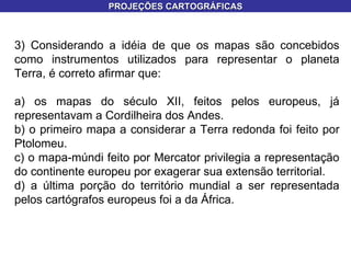 3) Considerando a idéia de que os mapas são concebidos como instrumentos utilizados para representar o planeta Terra, é correto afirmar que: a) os mapas do século XII, feitos pelos europeus, já representavam a Cordilheira dos Andes. b) o primeiro mapa a considerar a Terra redonda foi feito por Ptolomeu. c) o mapa-múndi feito por Mercator privilegia a representação do continente europeu por exagerar sua extensão territorial. d) a última porção do território mundial a ser representada pelos cartógrafos europeus foi a da África. PROJEÇÕES CARTOGRÁFICAS 