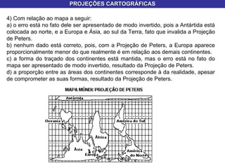 PROJEÇÕES CARTOGRÁFICAS 4) Com relação ao mapa a seguir: a) o erro está no fato dele ser apresentado de modo invertido, pois a Antártida está colocada ao norte, e a Europa e Ásia, ao sul da Terra, fato que invalida a Projeção de Peters. b) nenhum dado está correto, pois, com a Projeção de Peters, a Europa aparece proporcionalmente menor do que realmente é em relação aos demais continentes. c) a forma do traçado dos continentes está mantida, mas o erro está no fato do mapa ser apresentado de modo invertido, resultado da Projeção de Peters. d) a proporção entre as áreas dos continentes corresponde à da realidade, apesar de comprometer as suas formas, resultado da Projeção de Peters. 