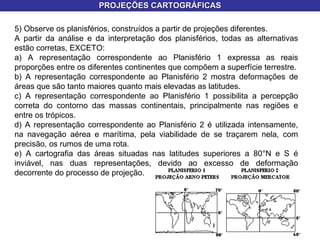 PROJEÇÕES CARTOGRÁFICAS 5) Observe os planisférios, construídos a partir de projeções diferentes. A partir da análise e da interpretação dos planisférios, todas as alternativas estão corretas, EXCETO: a) A representação correspondente ao Planisfério 1 expressa as reais proporções entre os diferentes continentes que compõem a superfície terrestre. b) A representação correspondente ao Planisfério 2 mostra deformações de áreas que são tanto maiores quanto mais elevadas as latitudes. c) A representação correspondente ao Planisfério 1 possibilita a percepção correta do contorno das massas continentais, principalmente nas regiões e entre os trópicos. d) A representação correspondente ao Planisfério 2 é utilizada intensamente, na navegação aérea e marítima, pela viabilidade de se traçarem nela, com precisão, os rumos de uma rota. e) A cartografia das áreas situadas nas latitudes superiores a 80°N e S é inviável, nas duas representações, devido ao excesso de deformação decorrente do processo de projeção. 
