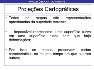 Projeções Cartográficas Todos os mapas são representações  aproximadas  da superfície terrestre; É impossível representar  uma superfície curva em uma superfície plana sem que haja deformações; Por isso os mapas preservam certas características ao mesmo tempo em que alteram outras; PROJEÇÕES CARTOGRÁFICAS 