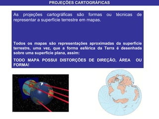 PROJEÇÕES CARTOGRÁFICAS As projeções cartográficas são formas ou técnicas de representar a superfície terrestre em mapas.  Todos os mapas são representações aproximadas da superfície terrestre, uma vez, que a forma esférica da Terra é desenhada sobre uma superfície plana, assim: TODO MAPA POSSUI DISTORÇÕES DE DIREÇÃO, ÁREA  OU FORMA! 