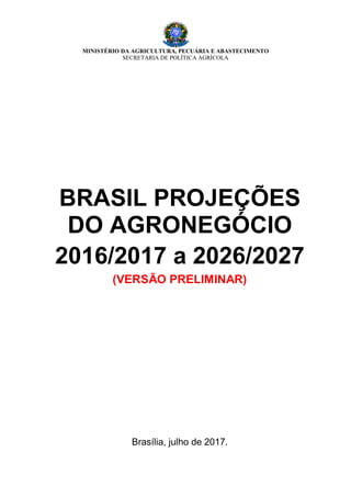 MINISTÉRIO DA AGRICULTURA, PECUÁRIA E ABASTECIMENTO
SECRETARIA DE POLÍTICA AGRÍCOLA
BRASIL PROJEÇÕES
DO AGRONEGÓCIO
2016/2017 a 2026/2027
(VERSÃO PRELIMINAR)
Brasília, julho de 2017.
 