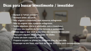 • Busque o ”smart money”.
• Namore antes de casar.
• Não engane o investidor com números milagrosos.
• Não se engane com números milagrosos.
• Tenha objetivos claros e alinhados com o investidor.
• Comece seu negócio de forma honesta e sustentável.
• Esteja seguro que você e seu time são capazes de executar.
• Peça para alguém ser o advogado do diabo.
• Tenha um bom suporte jurídico.
• Prepare-se para os piores ou melhores dias da sua vida.
• Preocupe-se em fazer algo fora da curva. Dinheiro será consequência.
Dicas para buscar investimento / investidor
 