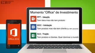 Momento ”Office” de Investimento
PPT - Ideação
Tem ideia mas não tem produto
DOC – Validação
Tem produto mas não tem cliente(ou tem poucos)
XLS – Tração
Tem produto e clientes. Quer dominar o mundo
 