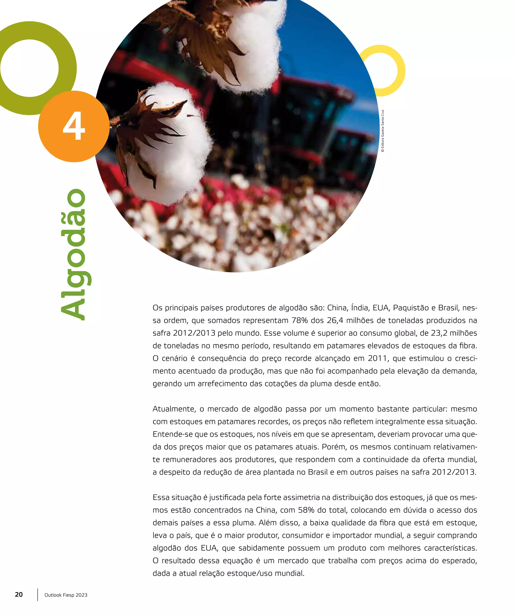 Algodão

© Editora Gazeta Santa Cruz

4

Os principais países produtores de algodão são: China, Índia, EUA, Paquistão e Brasil, nessa ordem, que somados representam 78% dos 26,4 milhões de toneladas produzidos na
safra 2012/2013 pelo mundo. Esse volume é superior ao consumo global, de 23,2 milhões
de toneladas no mesmo período, resultando em patamares elevados de estoques da fibra.
O cenário é consequência do preço recorde alcançado em 2011, que estimulou o crescimento acentuado da produção, mas que não foi acompanhado pela elevação da demanda,
gerando um arrefecimento das cotações da pluma desde então.
Atualmente, o mercado de algodão passa por um momento bastante particular: mesmo
com estoques em patamares recordes, os preços não refletem integralmente essa situação.
Entende-se que os estoques, nos níveis em que se apresentam, deveriam provocar uma queda dos preços maior que os patamares atuais. Porém, os mesmos continuam relativamente remuneradores aos produtores, que respondem com a continuidade da oferta mundial,
a despeito da redução de área plantada no Brasil e em outros países na safra 2012/2013.
Essa situação é justificada pela forte assimetria na distribuição dos estoques, já que os mesmos estão concentrados na China, com 58% do total, colocando em dúvida o acesso dos
demais países a essa pluma. Além disso, a baixa qualidade da fibra que está em estoque,
leva o país, que é o maior produtor, consumidor e importador mundial, a seguir comprando
algodão dos EUA, que sabidamente possuem um produto com melhores características.
O resultado dessa equação é um mercado que trabalha com preços acima do esperado,
dada a atual relação estoque/uso mundial.

20

Outlook Fiesp 2023

 